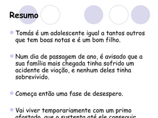 Resumo Tomás é um adolescente igual a tantos outros que tem boas notas e é um bom filho.  Num dia de passagem de ano, é avisado que a sua família mais chegada tinha sofrido um acidente de viação, e nenhum deles tinha sobrevivido. Começa então uma fase de desespero. Vai viver temporariamente com um primo afastado, que o sustenta até ele conseguir arranjar emprego. 