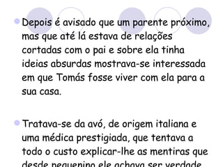 Depois é avisado que um parente próximo, mas que até lá estava de relações cortadas com o pai e sobre ela tinha ideias absurdas mostrava-se interessada em que Tomás fosse viver com ela para a sua casa. Tratava-se da avó, de origem italiana e uma médica prestigiada, que tentava a todo o custo explicar-lhe as mentiras que desde pequenino ele achava ser verdade.  