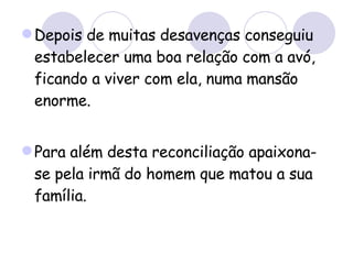 Depois de muitas desavenças conseguiu estabelecer uma boa relação com a avó, ficando a viver com ela, numa mansão enorme. Para além desta reconciliação apaixona-se pela irmã do homem que matou a sua família. 