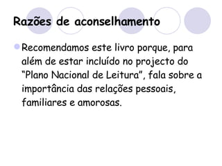Razões de aconselhamento Recomendamos este livro porque, para além de estar incluído no projecto do “Plano Nacional de Leitura”, fala sobre a importância das relações pessoais,  familiares e amorosas. 