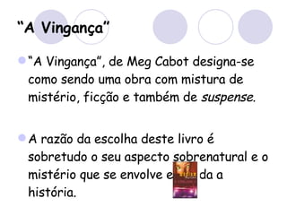 “ A Vingança” “ A Vingança”, de Meg Cabot designa-se como sendo uma obra com mistura de mistério, ficção e também de  suspense . A razão da escolha deste livro é sobretudo o seu aspecto sobrenatural e o mistério que se envolve em toda a história. 