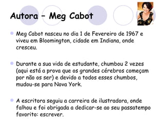 Autora – Meg Cabot Meg Cabot nasceu no dia 1 de Fevereiro de 1967 e viveu em Bloomington, cidade em Indiana, onde cresceu.  Durante a sua vida de estudante, chumbou 2 vezes (aqui está a prova que os grandes cérebros começam por não os ser) e devido a todos esses chumbos, mudou-se para Nova York.  A escritora seguiu a carreira de ilustradora, onde falhou e foi obrigada a dedicar-se ao seu passatempo favorito: escrever. Já publicou 40 livros de adolescentes e adultos, onde muitos já foram  bestsellers . 