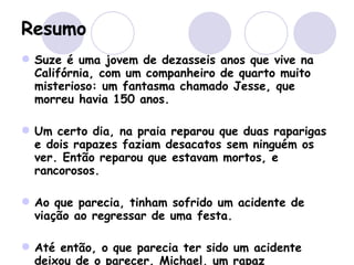 Resumo Suze é uma jovem de dezasseis anos que vive na Califórnia, com um companheiro de quarto muito misterioso: um fantasma chamado Jesse, que morreu havia 150 anos.  Um certo dia, na praia reparou que duas raparigas e dois rapazes faziam desacatos sem ninguém os ver. Então reparou que estavam mortos, e rancorosos. Ao que parecia, tinham sofrido um acidente de viação ao regressar de uma festa.  Até então, o que parecia ter sido um acidente deixou de o parecer. Michael, um rapaz supostamente envolvido no assunto, e também com um certo “fraquinho” por Suze, e provavelmente o “totó” da escola, decidiu vingar-se deles, cometendo esse “acidente”. 