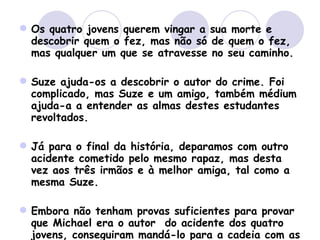 Os quatro jovens querem vingar a sua morte e descobrir quem o fez, mas não só de quem o fez, mas qualquer um que se atravesse no seu caminho.  Suze ajuda-os a descobrir o autor do crime. Foi complicado, mas Suze e um amigo, também médium ajuda-a a entender as almas destes estudantes revoltados.  Já para o final da história, deparamos com outro acidente cometido pelo mesmo rapaz, mas desta vez aos três irmãos e à melhor amiga, tal como a mesma Suze.  Embora não tenham provas suficientes para provar que Michael era o autor  do acidente dos quatro jovens, conseguiram mandá-lo para a cadeia com as provas do acidente de carro da Suze e amigos. 