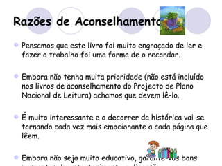 Razões de Aconselhamento Pensamos que este livro foi muito engraçado de ler e fazer o trabalho foi uma forma de o recordar.  Embora não tenha muita prioridade (não está incluído nos livros de aconselhamento do Projecto de Plano Nacional de Leitura) achamos que devem lê-lo.  É muito interessante e o decorrer da histórica vai-se tornando cada vez mais emocionante a cada página que lêem. Embora não seja muito educativo, garante-vos bons momentos de entretenimento e diversão. 