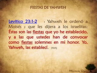 FIESTAS DE YAHWEHLevítico 23:1-21 Yahweh le ordenó a Moisés 2 que les dijera a los israelitas: Éstas son las fiestas que yo he establecido, y a las que ustedes han de convocar como fiestas solemnes en mi honor. Yo, Yahweh, las establecí. (NVI)