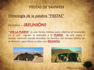 FIESTAS DE YAHWEHEtimología de la palabra “FIESTAS”MOADIM = ¿REUNIÓN?“VER LA PUERTA” es una forma hebrea para referirse al momento en el cual  alguien se acercaba a la PUERTAde una carpa o tienda, vivienda donde moraban las familias del tiempo bíblico en el desierto, para llevar a cabo una REUNIÓN.
