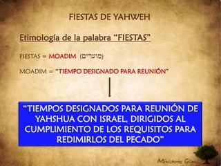 FIESTAS DE YAHWEHEtimología de la palabra “FIESTAS”FIESTAS = MOADIM((MIDOFm))MOADIM = “TIEMPO DESIGNADO PARA REUNIÓN”“TIEMPOS DESIGNADOS PARA REUNIÓN DE YAHSHUA CON ISRAEL, DIRIGIDOS AL CUMPLIMIENTO DE LOS REQUISITOS PARA REDIMIRLOS DEL PECADO”