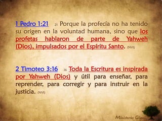 1 Pedro 1:2121 Porque la profecía no ha tenido su origen en la voluntad humana, sino que los profetas hablaron de parte de Yahweh (Dios), impulsados por el Espíritu Santo. (NVI)2 Timoteo 3:1616Toda la Escritura es inspirada por Yahweh (Dios) y útil para enseñar, para reprender, para corregir y para instruir en la justicia. (NVI)