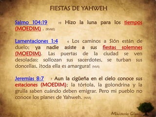 FIESTAS DE YAHWEHSalmo 104:1919Hizo la luna para los tiempos (MOEDIM). (RV60)Lamentaciones 1:44Los caminos a Sión están de duelo; ya nadie asiste a sus fiestas solemnes (MOEDIM). Las puertas de la ciudad se ven desoladas: sollozan sus sacerdotes, se turban sus doncellas, ¡toda ella es amargura! (NVI) Jeremías 8:77Aun la cigüeña en el cielo conoce sus estaciones (MOEDIM); la tórtola, la golondrina y la grulla saben cuándo deben emigrar. Pero mi pueblo no conoce los planes de Yahweh. (NVI)