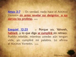 Amos 3:77En verdad, nada hace el Adonai Yahweh sin antes revelar sus designios  a sus siervos los profetas. (NVI)Ezequiel 12:2525 Porque yo, Yahweh, hablaré, y lo que diga se cumplirá sin retraso. Pueblo rebelde, mientras ustedes aún tengan vida, yo cumpliré mi palabra. Lo afirma el Adonai Yahweh.  (NVI)
