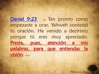 Daniel 9:2323Tan pronto como empezaste a orar, Yahweh contestó tu oración. He venido a decírtelo porque tú eres muy apreciado. Presta, pues, atención a mis palabras, para que entiendas la visión. (NVI)