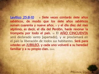 Levítico 25:8-108Siete veces contarás siete años sabáticos, de modo que los siete años sabáticos sumen cuarenta y nueve años, 9 y el día diez del mes séptimo, es decir, el día del Perdón, harás resonar la trompeta por todo el país.10El AÑO CINCUENTA será declarado santo [apartado], y se proclamará en el país la liberación de todos sus habitantes. Será para ustedes un JUBILEO, y cada uno volverá a su heredad familiar y a su propio clan. (NVI)