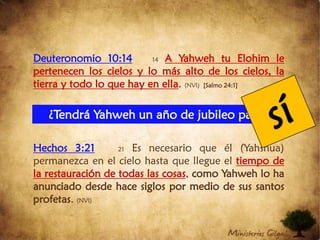 Deuteronomio 10:1414A Yahweh tu Elohim le pertenecen los cielos y lo más alto de los cielos, la tierra y todo lo que hay en ella. (NVI)  [Salmo 24:1]Hechos 3:2121 Es necesario que él (Yahshua) permanezca en el cielo hasta que llegue el tiempo de la restauración de todas las cosas, como Yahweh lo ha anunciado desde hace siglos por medio de sus santos profetas. (NVI)sí¿Tendrá Yahweh un año de jubileo para sí?