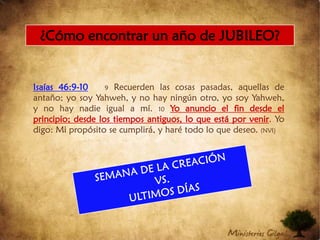 Isaías 46:9-109 Recuerden las cosas pasadas, aquellas de antaño; yo soy Yahweh, y no hay ningún otro, yo soy Yahweh, y no hay nadie igual a mí. 10Yo anuncio el fin desde el principio; desde los tiempos antiguos, lo que está por venir. Yo digo: Mi propósito se cumplirá, y haré todo lo que deseo. (NVI)¿Cómo encontrar un año de JUBILEO?SEMANA DE LA CREACIÓNVS.ULTIMOS DÍAS