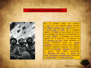 GUERRA DE LOS SEIS DÍAS (1967)Fue un conflicto bélico que enfrentó a Israel con una coalición árabe formada por Egipto, Jordania, Iraq y Siria entre el 5 y el 10 de junio de 1967. Tras la exigencia egipcia a la ONU de que retirase de forma casi inmediata sus fuerzas de interposición en el Sinaí (UNEF), el despliegue de fuerzas egipcias en la frontera y el bloqueo de los estrechos de Tirán, Israel, temiendo un ataque inminente, lanzó un ataque preventivo contra la fuerza aérea egipcia. Jordania respondió atacando las ciudades israelíes de Jerusalén y Netanya. Al finalizar la guerra, Israel había conquistado la Península del Sinaí, la Franja de Gaza, Cisjordania, Jerusalén Este (incluyendo la Ciudad Vieja) y los Altos del Golán.  