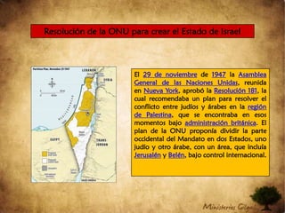 Resolución de la ONU para crear el Estado de Israel El 29 de noviembre de 1947 la Asamblea General de las Naciones Unidas, reunida en Nueva York, aprobó la Resolución 181, la cual recomendaba un plan para resolver el conflicto entre judíos y árabes en la región de Palestina, que se encontraba en esos momentos bajo administración británica. El plan de la ONU proponía dividir la parte occidental del Mandato en dos Estados, uno judío y otro árabe, con un área, que incluía Jerusalén y Belén, bajo control internacional.