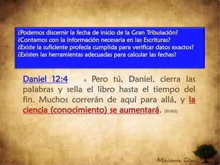 Daniel 12:44Pero tú, Daniel, cierra las palabras y sella el libro hasta el tiempo del fin. Muchos correrán de aquí para allá, y la ciencia (conocimiento) se aumentará. (RV60)¿Podemos discernir la fecha de inicio de la Gran Tribulación?¿Contamos con la información necesaria en las Escrituras?¿Existe la suficiente profecía cumplida para verificar datos exactos?¿Existen las herramientas adecuadas para calcular las fechas?