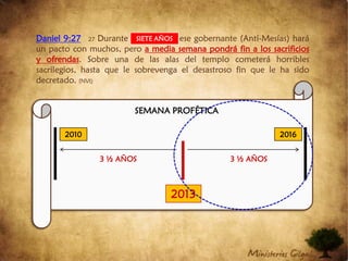 Daniel 9:2727Durante una semanaese gobernante (Anti-Mesías) hará un pacto con muchos, peroa media semana pondrá fin a los sacrificios y ofrendas. Sobre una de las alas del templo cometerá horribles sacrilegios, hasta que le sobrevenga el desastroso fin que le ha sido decretado. (NVI)SIETE AÑOSSEMANA PROFÉTICA201020163 ½ AÑOS  3 ½ AÑOS  2013