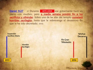 Daniel 9:2727 Durante una semana ese gobernante hará un pacto con muchos, pero a media semana pondrá fin a los sacrificios y ofrendas. Sobre una de las alas del templo cometerá horribles sacrilegios, hasta que le sobrevenga el desastroso fin que le ha sido decretado. (NVI)SIETE AÑOSSuspensión Sacrificio DiarioYahshua DescansaFin Gran TribulaciónHorrible Sacrilegio20132016