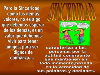 SINCERIDAD Pero la Sinceridad, como los demás  valores, no es algo que debemos esperar de los demás, es un valor que debemos vivir para tener  amigos, para ser dignos de  confianza.... caracteriza a las personas por la actitud congruente  que mantienen en  todo momento,basada en la veracidad de  sus palabras y acciones. 
