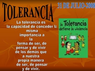 TOLERANCIA 31 DE JULIO-2008 La tolerancia es la capacidad de conceder la misma importancia a  la forma de ser, de  pensar y de vivir  de los demás que  a nuestra  propia manera de ser, de pensar  y de vivir. 