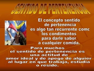 SENTIDO DE PERTENENCIA El concepto sentido de pertenencia es algo tan recurrente como  los condimentos  para darle sabor  a cualquier comida. Para muchos  el sentido de pertenencia es una actitud de amor ideal y de apego de alguien al lugar en que trabaja, estudia  o reside. 