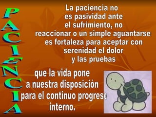 PACIENCIA La paciencia no es pasividad ante el sufrimiento, no reaccionar o un simple aguantarse: es fortaleza para aceptar con serenidad el dolor y las pruebas que la vida pone  a nuestra disposición para el continuo progreso  interno. 