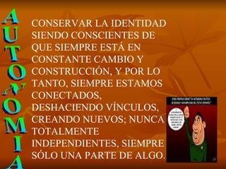 AUTONOMIA CONSERVAR LA IDENTIDAD SIENDO CONSCIENTES DE QUE SIEMPRE ESTÁ EN CONSTANTE CAMBIO Y CONSTRUCCIÓN, Y POR LO TANTO, SIEMPRE ESTAMOS CONECTADOS, DESHACIENDO VÍNCULOS, CREANDO NUEVOS; NUNCA TOTALMENTE INDEPENDIENTES, SIEMPRE SÓLO UNA PARTE DE ALGO.  