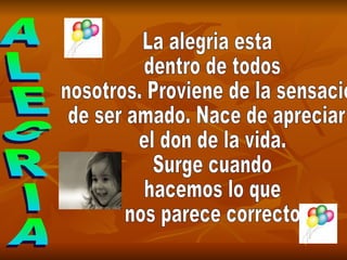 ALEGRIA La alegria esta dentro de todos nosotros. Proviene de la sensacion  de ser amado. Nace de apreciar el don de la vida. Surge cuando hacemos lo que nos parece correcto 