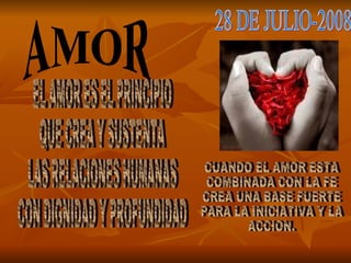 AMOR 28 DE JULIO-2008 EL AMOR ES EL PRINCIPIO QUE CREA Y SUSTENTA LAS RELACIONES HUMANAS CON DIGNIDAD Y PROFUNDIDAD CUANDO EL AMOR ESTA COMBINADA CON LA FE CREA UNA BASE FUERTE PARA LA INICIATIVA Y LA ACCION. 