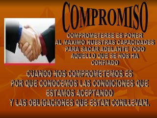 COMPROMISO COMPROMETERSE ES PONER AL MAXIMO NUESTRAS CAPACIDADES PARA SACAR ADELANTE TODO  AQUELLO QUE SE NOS HA  CONFIADO CUANDO NOS COMPROMETEMOS ES  POR QUE CONOCEMOS LAS CONDICIONES QUE  ESTAMOS ACEPTANDO Y LAS OBLIGACIONES QUE ESTAN CONLLEVAN. 
