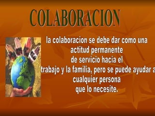 COLABORACION la colaboracion se debe dar como una  actitud permanente de servicio hacia el trabajo y la familia, pero se puede ayudar a  cualquier persona que lo necesite. 