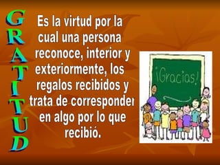 GRATITUD Es la virtud por la  cual una persona reconoce,  interior  y exteriormente,  los  regalos recibidos y trata de corresponder en algo por lo que  recibió. Es la virtud por la  cual una persona reconoce, interior y  exteriormente, los regalos recibidos y trata de corresponder en algo por lo que recibió. 