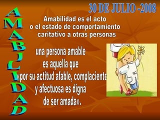 AMABILIDAD 30 DE JULIO -2008 Amabilidad es el acto  o el estado de comportamiento caritativo a otras personas una persona amable  es aquella que «por su actitud afable, complaciente  y afectuosa es digna de ser amada». 