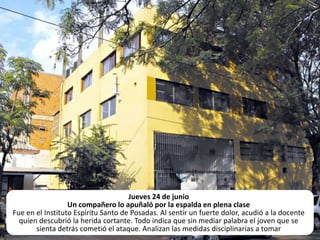 Jueves 24 de junioUn compañero lo apuñaló por la espalda en plena clase Fue en el Instituto Espíritu Santo de Posadas. Al sentir un fuerte dolor, acudió a la docente quien descubrió la herida cortante. Todo indica que sin mediar palabra el joven que se sienta detrás cometió el ataque. Analizan las medidas disciplinarias a tomar 