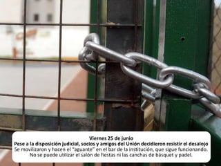 Viernes 25 de junioPese a la disposición judicial, socios y amigos del Unión decidieron resistir el desalojoSe movilizaron y hacen el “aguante” en el bar de la institución, que sigue funcionando. No se puede utilizar el salón de fiestas ni las canchas de básquet y padel.