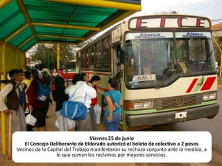 Viernes 25 de junioEl Concejo Deliberante de Eldorado autorizó el boleto de colectivo a 2 pesosVecinos de la Capital del Trabajo manifestaron su rechazo conjunto ante la medida, a lo que suman los reclamos por mejores servicios.