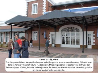 Lunes 21  de junio Con fuegos artificiales y espectáculos para todos los gustos, inauguraron el cuarto y último tramo de la costanera y la Villa Cultural “La Estación”. Miles de personas se acercaron a disfrutar del flamante paseo público, durante toda la jornada, facilitada por el transporte de pasajeros gratuito previsto especialmente para ese día.