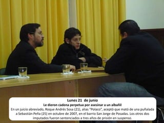 Lunes 21  de junio Le dieron cadena perpetua por asesinar a un albañilEn un juicio abreviado, Roque Andrés Sosa (21), alias “Polaco”, aceptó que mató de una puñalada a Sebastián Peña (25) en octubre de 2007, en el barrio San Jorge de Posadas. Los otros dos imputados fueron sentenciados a tres años de prisión en suspenso.