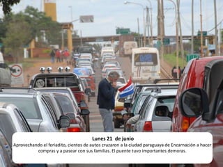 Lunes 21  de junio Aprovechando el feriadito, cientos de autos cruzaron a la ciudad paraguaya de Encarnación a hacer compras y a pasear con sus familias. El puente tuvo importantes demoras.