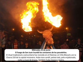 Miércoles 23 de junioEl fuego de San Juan inundó los corazones de los posadeños.El ritual tradicional y comunitario fue revivido en el Palomar, en Villa Blosset y en la Chacra 210 de la capital misionera. Hubo toro candil, pelota tatá, palo enjabonado, Judas y cruce de brazas. También hubo música y teatro.