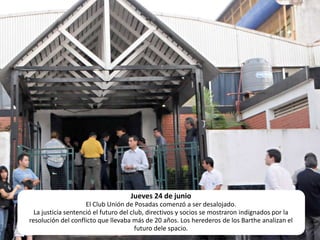 Jueves 24 de junioEl Club Unión de Posadas comenzó a ser desalojado.La justicia sentenció el futuro del club, directivos y socios se mostraron indignados por la resolución del conflicto que llevaba más de 20 años. Los herederos de los Barthe analizan el futuro dele spacio. 