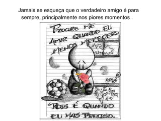 Jamais se esqueça que o verdadeiro amigo é para  sempre, principalmente nos piores momentos . 