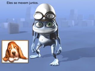 Eles se mexem juntos. 