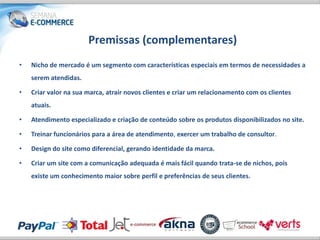 Premissas (complementares)
•   Nicho de mercado é um segmento com características especiais em termos de necessidades a
    serem atendidas.

•   Criar valor na sua marca, atrair novos clientes e criar um relacionamento com os clientes
    atuais.

•   Atendimento especializado e criação de conteúdo sobre os produtos disponibilizados no site.

•   Treinar funcionários para a área de atendimento, exercer um trabalho de consultor.

•   Design do site como diferencial, gerando identidade da marca.

•   Criar um site com a comunicação adequada é mais fácil quando trata-se de nichos, pois
    existe um conhecimento maior sobre perfil e preferências de seus clientes.
 