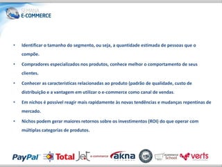 •   Identificar o tamanho do segmento, ou seja, a quantidade estimada de pessoas que o
    compõe.

•   Compradores especializados nos produtos, conhece melhor o comportamento de seus
    clientes.

•   Conhecer as características relacionadas ao produto (padrão de qualidade, custo de
    distribuição e a vantagem em utilizar o e-commerce como canal de vendas.

•   Em nichos é possível reagir mais rapidamente às novas tendências e mudanças repentinas de
    mercado.

•   Nichos podem gerar maiores retornos sobre os investimentos (ROI) do que operar com
    múltiplas categorias de produtos.
 