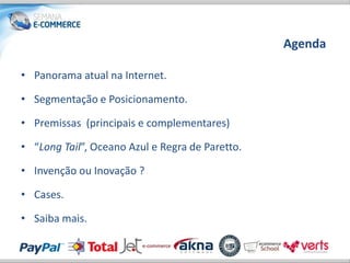 Agenda

• Panorama atual na Internet.

• Segmentação e Posicionamento.

• Premissas (principais e complementares)

• “Long Tail”, Oceano Azul e Regra de Paretto.

• Invenção ou Inovação ?

• Cases.

• Saiba mais.
 