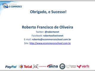 Obrigado, e Sucesso!


Roberto Francisco de Oliveira
             Twitter: @robertonet
         Facebook: robertooliveiranet
 E-mail: roberto@ecommerceschool.com.br
 Site: http://www.ecommerceschool.com.br
 