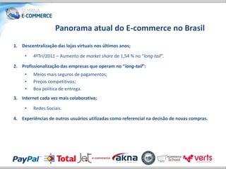 Panorama atual do E-commerce no Brasil
1. Descentralização das lojas virtuais nos últimos anos;

     •   4ºTri/2011 – Aumento de market share de 1,54 % no “long-tail”.

2. Profissionalização das empresas que operam no “long-tail”:
     •   Meios mais seguros de pagamentos;
     •   Preços competitivos;
     •   Boa política de entrega.
3. Internet cada vez mais colaborativa;

     •   Redes Sociais.

4. Experiências de outros usuários utilizadas como referencial na decisão de novas compras.
 